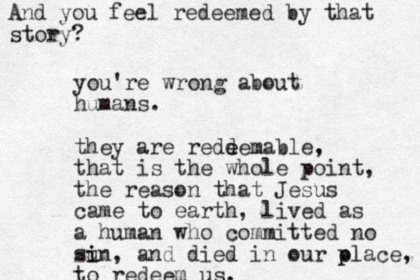you're wrong about humans. they are redd e eemable, that is the whole point, the reason that Jesus came to earth, lived as a human who committed no sun i i , and died in our o p place, to redeem us. And you feel redeemed by that story? 