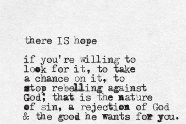 there IS hope if you're willing to look for it, to take a chance on it, to stop rebelling against God; that is the nature of sin, a rejection of God & the good he wants for you. 