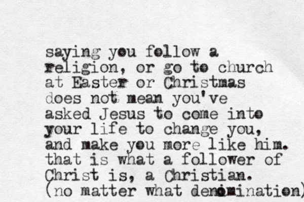 saying you follow a religion, or go to church at Easter or Christmas does not mean you've asked Jesus to come into your life to change you, and make you more like him. that is what a follower of Christ is, a Christian. (no matter what denimination) o o 