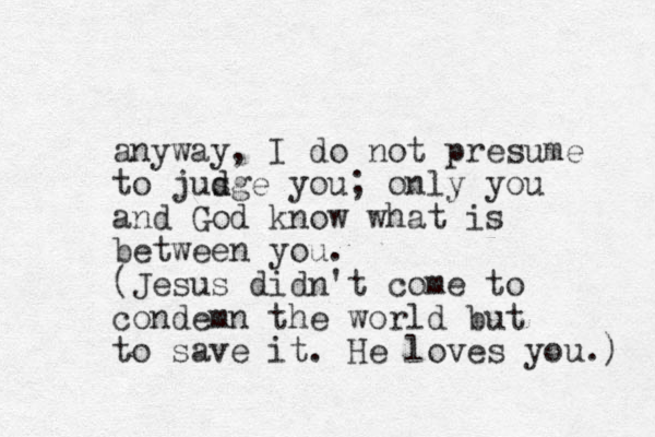 anyway, I do not presume to jus d dge you; only you and God know what is between you. (Jesus didn't come to condemn the world but to save it. He loves you.) 
