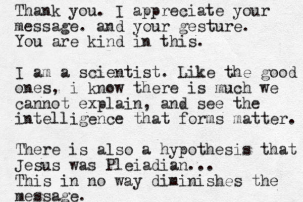 Thank you. I appreciate your message. and your gesture. You are kind in this. I am a scientist. Like the good ones, i know there is much we cannot explain, and see the intelligence that forms matter. There is also a hypothesis that Jesus was Pleiadian... This in no way diminishes the message.