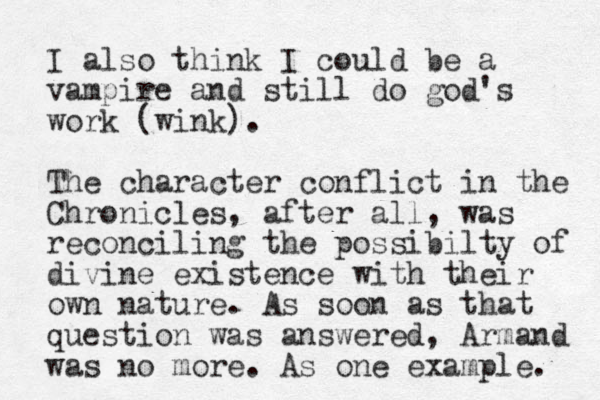 I also think I could be a vampire and still do god's work (wink). The character conflict in the Chronicles, after all, was reconciling the possibilty of divine existence with their own nature. As soon as that question was answered, Armand was no more. As one example. 
