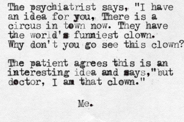 The psychiatrist says, "I have an idea for you, . There is a circus in town now. They have the world's funniest clown. Why don't you go see this clown? The patient agrees this is an interesting idea and says,"but doctor, I am that clown." Me.