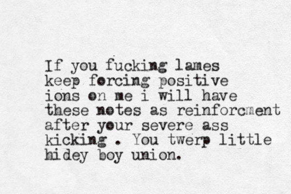 If you fucking lames keep forcing positive ions on me i will have these notes as reinforcment afte r your severe ass kicking . You twerp little hidey boy union.