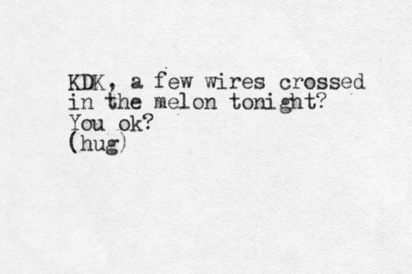 KDK, a few wires crossed in the melon tonight? You ok? (hug)