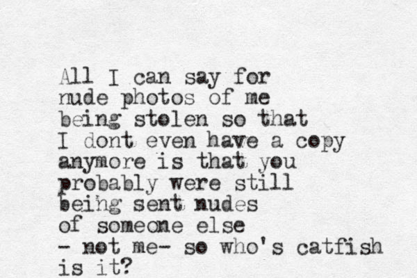 All I can say for nude photos of me being stolen so that I dont even hav e a copy anymore is that you probably were still being sent nudes of someone else - not me- so who's catfish is it?
