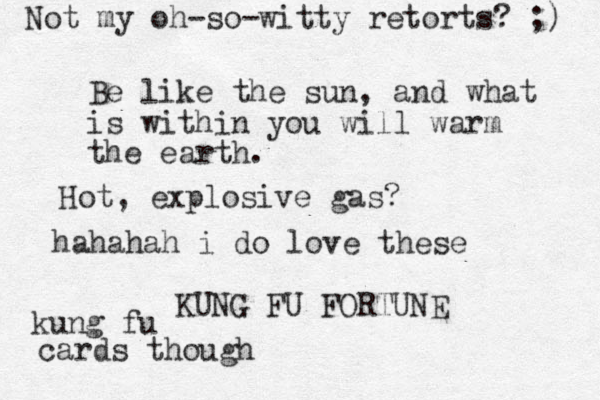 Be like the sun, and what is within you will warm the earth. KUNG FU FORTUNE Hot, explosive gas? hahahah i do love these kung fu cards though Not my oh-so-witty retorts? ;) 