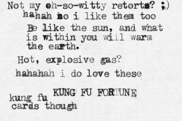 Be like the sun, and what is within you will warm the earth. KUNG FU FORTUNE Hot, explosive gas? hahahah i do love these kung fu cards though Not my oh-so-witty retorts? ;) hah bo n i like them too ha 