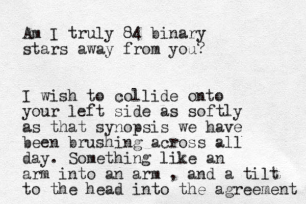 Am I truly 84 binary stars away from you? I wish to collide onto your left side as softly as that synopsis we have been brushing across all day. Something like an arm into a n arm , and a tilt to the head into the agreement 