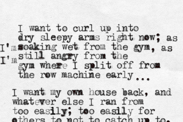 I want to curl up into dry sleepy arms right now soaking wet from the gym still angry from the gym where I split off from the row machine early ; as I'm , as I'm ... I want my own house back, and whatever else I ran from too easl i ily; too easl ily for others to not to catch up to. 