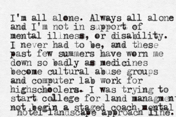 I'm all alone. Always all alone and I'm not in support of mental illness, or disability. I never had to be, and these past few summers have worn me down so badly as medicines become cultural abuse groups and computer lab work for highschoolera s. I was trying to start college for land managment not begin a staged coach mental hotel landscape approach line. 