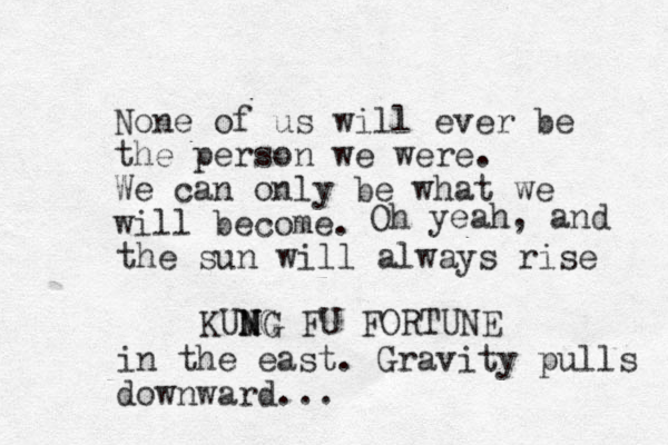 No e n of us will ever be the person we were. We can only be what we will become. KUMG N NG N FU FORTUNE Oh yeah, and the sun will always rise in the east. Gravity pulls downward...