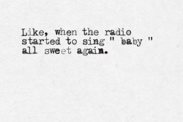Like, when the radio started to sing " baby " all sweet again.