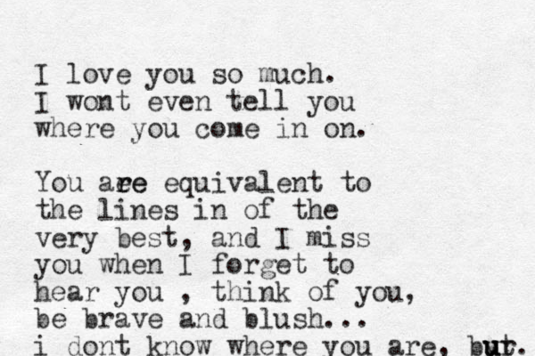 I love you so much. I wont even tell you where you come in on. You aee r re equivalent to the lines in of the very best, and I miss you when I forget to hear you , think of you, be brave and blush... i dont know where you are, byr u u ut. 