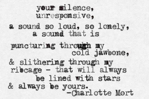 your silence, unresponsive, a sound so loud, so lonely, a sound d that is puncturing throu gh u ug gh h m my cold jaw wbone e, & slith hering throug gh my ri ibcage e - that will always be be lined wit th s stars & al lways b be yours. -Charlott te Mort 
