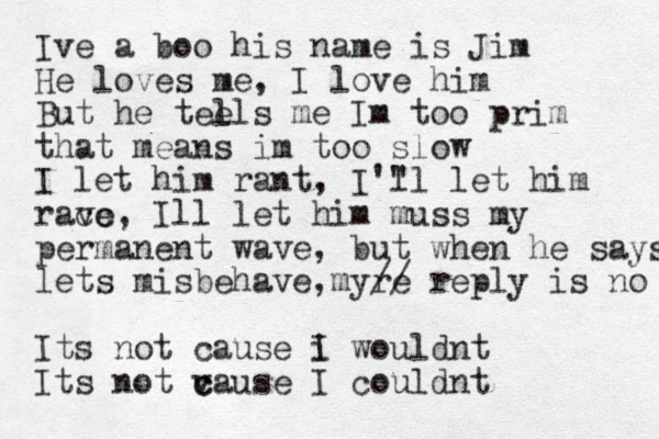 Ive a boo his name is Jim He loves me, I love him But he tee lls me Im too prim that means im too slow I let him rant, I'" ll let him racc ve , Ill let him muss my permanent wave, but when he says lets misbehave my , re // reply is no Its not cause i I wouldnt Its not v c cause I couldnt 