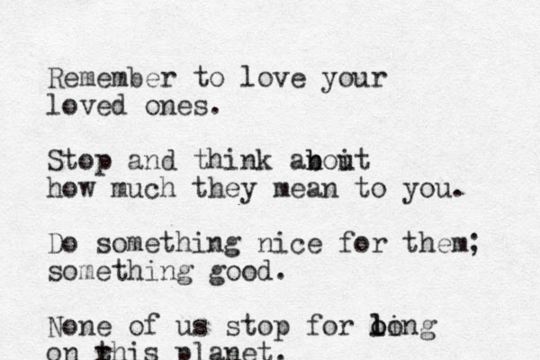 Remember to love your loved ones. Stop and think anoit u b b how much they mean to you. Do something nice for them; something good. None of us stop for ling o o lo on r this t planet.
