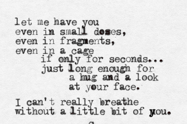 let me have you even in small doses, even in fragm gments, even in a cage if only for seconds... just lo l ng enough for a hug and a look at your face. I can't really breath he without a little bit of uou y y . -C 