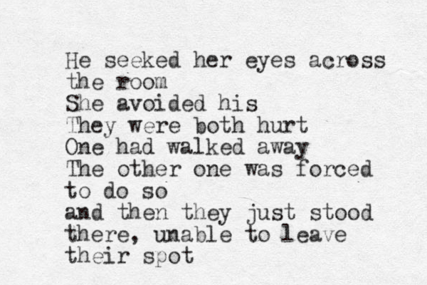 He seeked her eyes across the room She avoided his They were both hurt One had walked away The other one was forced to do so and then they just stood there , unable to leave their spot