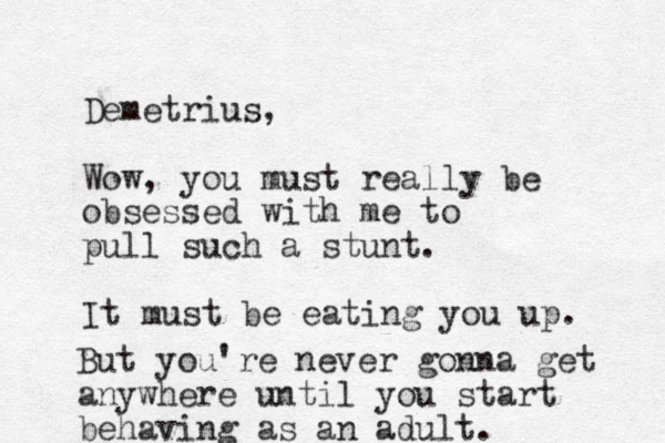 Demetrius, Wow, you must really be obsessed with me to pull such a stunt. It must be eating you up. But you're never gonna get anywhere until you start behaving as an adult. 