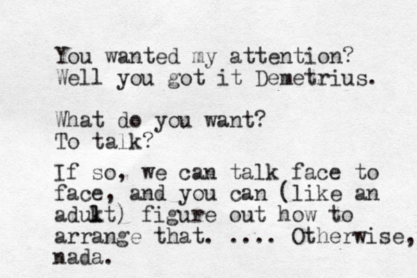 You wanted my attention? Well you got it Demetrius. What do you want? To talk? If so, we can talk face to face, and you can (like an adukt l l ) figure out how to arrange that. .... Otherwise, nada. 