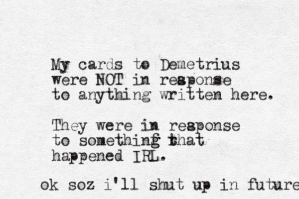 My cards to Demetrius were NOT in reaponse to anything written here. They were in reaponse s to somethinf rhat t t g g happened IRL. s ok soz i'll shut up in future 