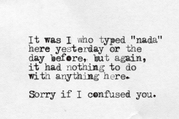 It was I who typed "nada" here yesterday or the day before , but again, it had nothing to do with anything here. Sorry if I confused you. 