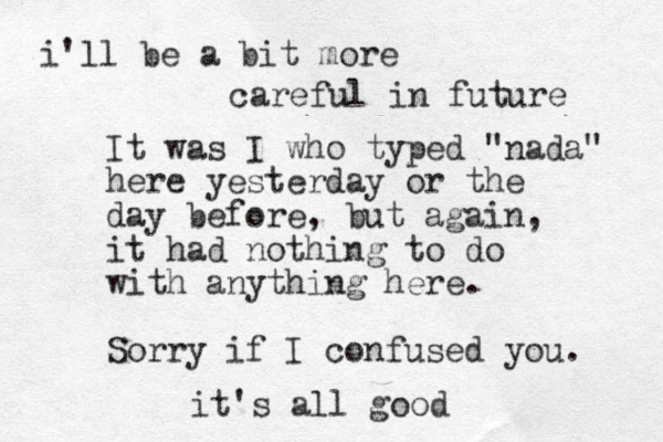 It was I who typed "nada" here yesterday or the day before , but again, it had nothing to do with anything here. Sorry if I confused you. it's all good i'll be a bit more careful in future 