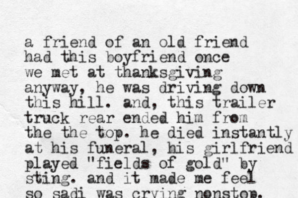 a friend of an old friend had this boyfriend once we met at thanksgiving anyway, he was driving down this hill. and, this trailer truck rear ended him from the the top. he died instantly at his funeral, his girlfriend played "fields of gold" by sting. and it made me feel so sadi was crying nonstop. 