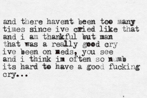 and there havent been too many times since ive cried like that and i am thankful but man that was a really good cry ive been on meds, you see and i think im often so numb its hard to have a good fucking cry...