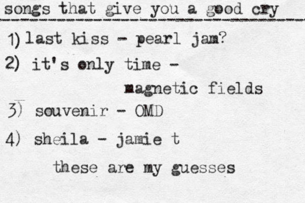 songs that give you a good cry ----------------------------------- 1) last kiss - pearl jam? 2) it's only time - magnetic fields 3) souvenir - OMD 4) sheila - jamie t these are my guesses