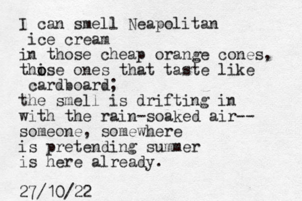 I can smell Neapolitan ice cream in those cheap orange cones, thi o ose ones that taste like cardboard; the smell is drifting in with the rain-soaked air-- someone, somewhere is pretending summer is here already. 27/10/22