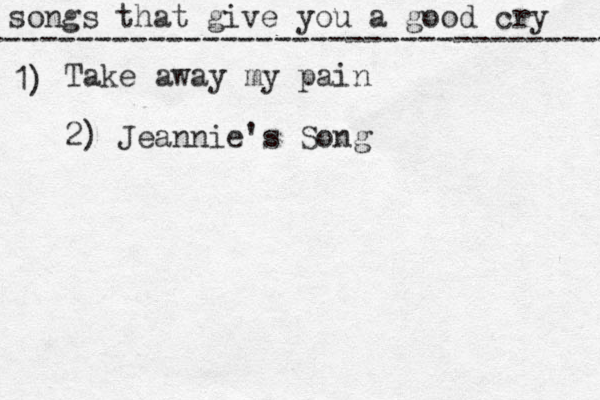 songs that give you a good cry ----------------------------------- 1) Take away my pain 2) Jeannie's Song