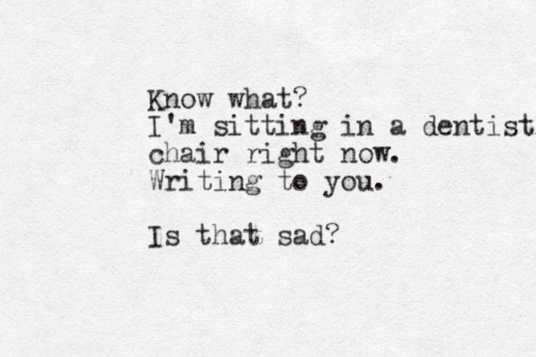Know what? I'm sitting in a dentist chair right now. Writing to you. Is that sad?