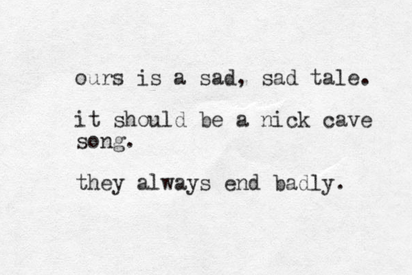 ours is a sad, sad tale. it should be a nick cave song. they always end badly. 
