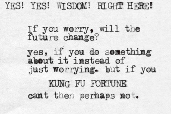 If you worry, will the future change? KUNG FU FORTUNE yes, if you do something about it instead of just worrying. but if you cant then perhaps not. YES! YES! WISDOM! RIGHT HERE! 