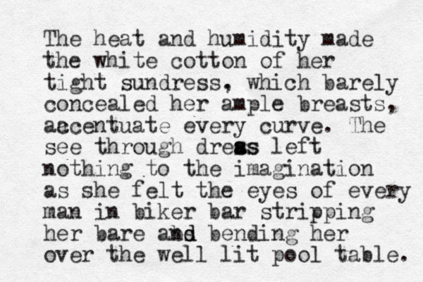 The heat and humidity made the white cotton of her tight sundress . , which barely concealed her ample breasts, aa ccentuate every curve. The see through dreas s a ss left nothing to the imagination as she felt the eyes of every man in biker bar stripping her bare abs nd d bending her over the well lit pool table. 