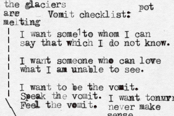 Vomit checklist: I want some to whom I can say that which I do not know. I want someone who can love what I am unable to see. I want to be the vomit. Speak the vomit. Feel the vomit. 1 I want to nvr nvr never make sense the glaciers aer re melting pot | | | | | | | | \ \