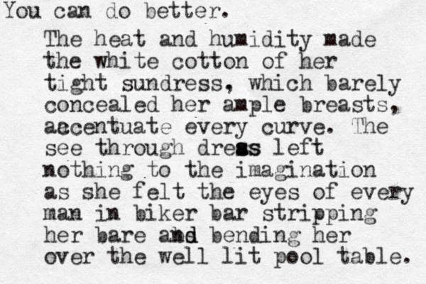 The heat and humidity made the white cotton of her tight sundress . , which barely concealed her ample breasts, aa ccentuate every curve. The see through dreas s a ss left nothing to the imagination as she felt the eyes of every man in biker bar stripping her bare abs nd d bending her over the well lit pool table. You can do better.