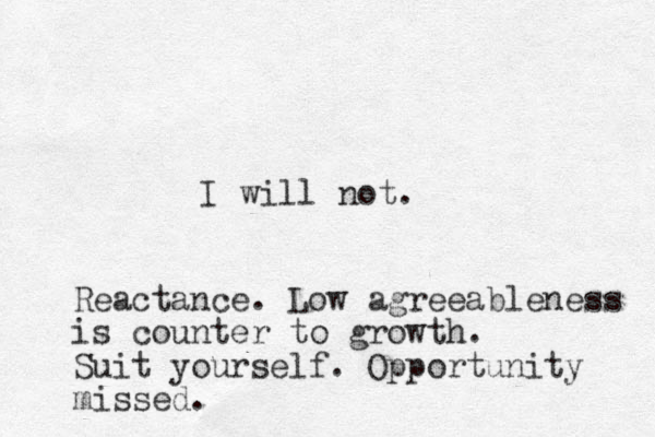I will not. Reactance. Low agreeableness is counter to growth. Suit yourself . Opportunity missed.