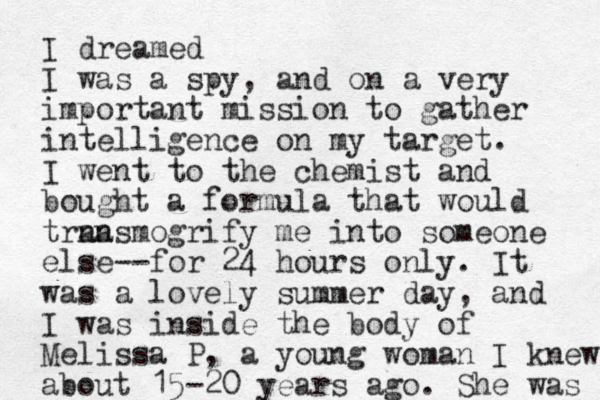 I dreamed I was a spy, and on a very important mission to gather intelligence on my target. I went to the chemist and bought a formula that would trna ansmogrify me into someone else--for 24 hours only. It was a lovely summer day, and I was inside the body of Melissa P, a young woman I knew about 15-20 years ago. She was 