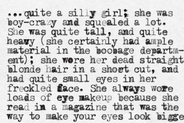 ...quite a silly girl, ; she was boy-crazy and squealed a lot. She was quite tall, and quite heac v vy (she certainly had ample material in the boobage departm- ent); she wore her dead straight blonde hair in a shoet r cut, and had quite small eyes in her freckled d f face. She always wore loads of eye makeup because she read in a magazine that was the way to make your eyes look bigger 