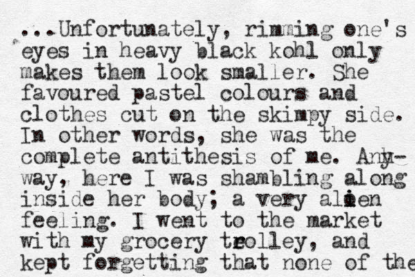 ...Unfortunately, rimming one's eyes in heavy black kohl only makes them look smaller. She favoured pastel colours and clothes cut on the skimpy side. In other words, she was the complete antithesis of me. Anh y- way, here I was shambling along inside her body; a very aloe i i n i feeling. I went to the market with my grocery teolley r r , and kept forgetting that none of the 