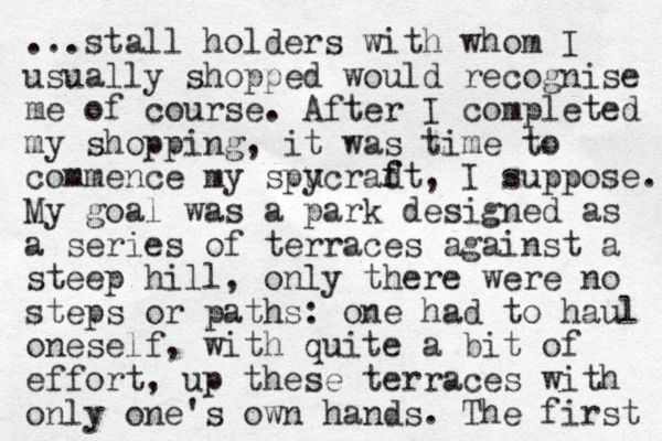 ...stall holders with whom I usually shopped would recognise me of course. After I completed my shopping, it was time to commence my spu ycrad f ft, I suppose. My goal was a park designed as a series of terraces against a steep hill, only there were no steps or paths: one had to haul oneself, with quite a bit of effort, up these terraces with only one's own hands. The first 