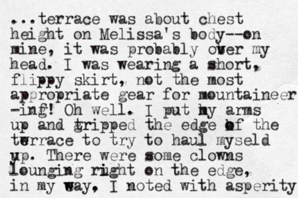 ...terrace was about chest height on Melissa's body--on mine, it was probably ober v v my head. I was wearing a short , flippy skirt, not the most appropriate gear for mountaineer -inf g! Oh well. I put h my arms up and tr gripped the edge kf the o o twrr e e ace to try to haul myseld y up. There were some clowns lounging rught i i on the edge, in my e w way. , I noted with asperity. 