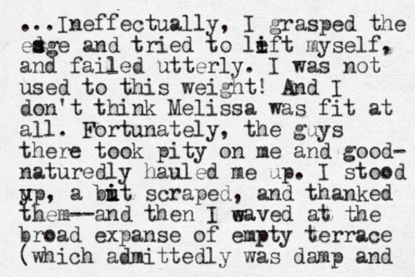 ...I neffectually, I grasped the esge d s and tried to left i i myself, and failed utterly. I was not used to this weight! And I don't think Melissa was fit at all . Fortunately , the guys there took pity on me and good- naturedly hauled me up. I stood y u up, a but u i i scraped, and thanked them--and then I eaved at w w the broad expanse of empty terrace (which admittedly was damp and 