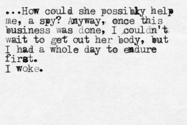 ...How could she possibky l l help me, a spy? Anyway, once this business was done, I couldn't wait to get out her body, but I had a whole day to endure firat s s . I woke.