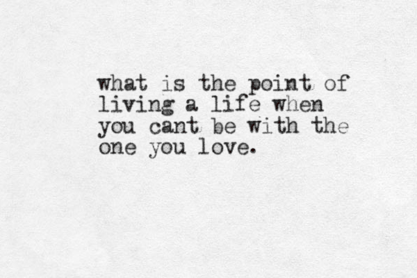 what is the point of living a life when you cant be with the one you love.