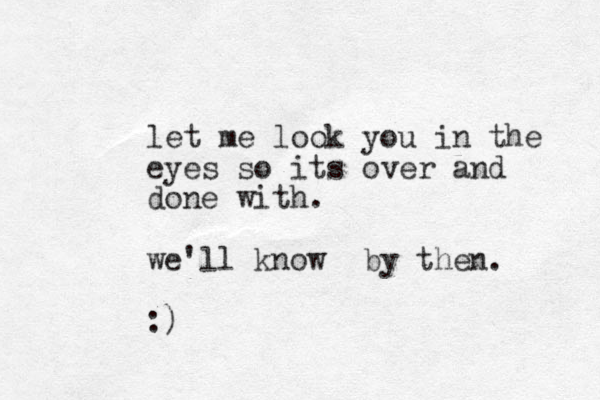 let me look you in the eyes so its over and done with. we'll know by then. :)