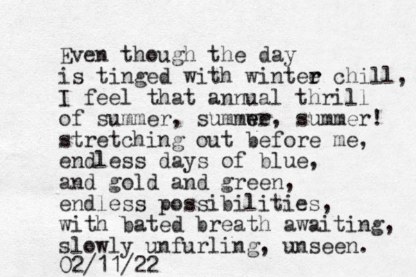 Even though the day is tinged with wintee r r chill, I feel that annual thrill of summer, summwe er e , summer! stretching out before me, endless days of blue, and gold and green, endless possibilities, with bated breath awaiting, slowly unfurling, unseen. 02/11/22